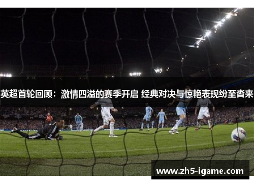 英超首轮回顾：激情四溢的赛季开启 经典对决与惊艳表现纷至沓来