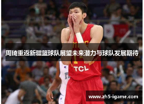 周琦重返新疆篮球队展望未来潜力与球队发展期待