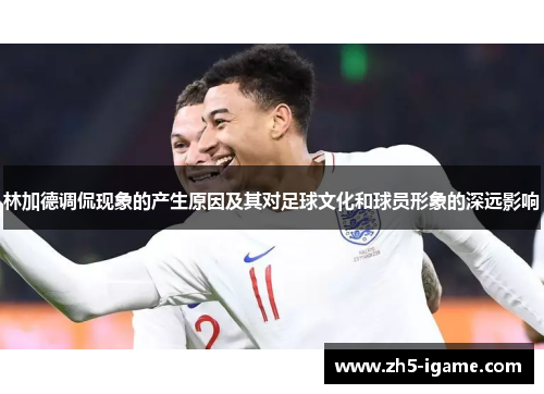 林加德调侃现象的产生原因及其对足球文化和球员形象的深远影响 林加德调侃现象的产生原因及其对足球文化和球员形象的深远影响