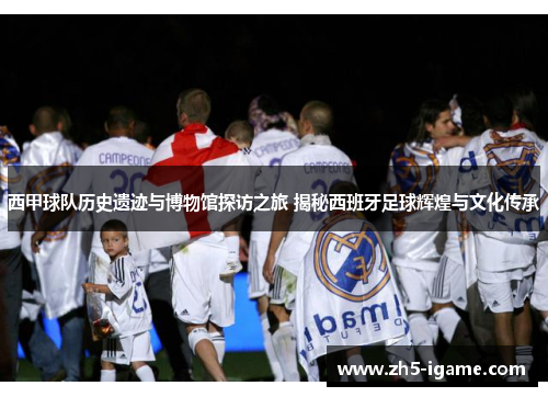 西甲球队历史遗迹与博物馆探访之旅 揭秘西班牙足球辉煌与文化传承