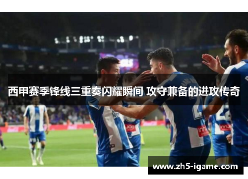 西甲赛季锋线三重奏闪耀瞬间 攻守兼备的进攻传奇 西甲赛季锋线三重奏闪耀瞬间 攻守兼备的进攻传奇