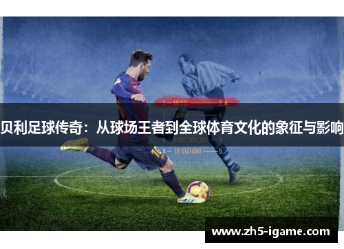 贝利足球传奇:从球场王者到全球体育文化的象征与影响 贝利足球传奇:从球场王者到全球体育文化的象征与影响
