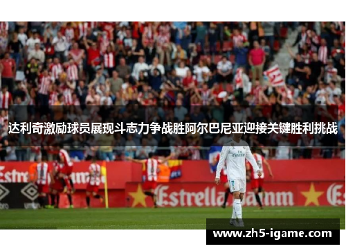 达利奇激励球员展现斗志力争战胜阿尔巴尼亚迎接关键胜利挑战