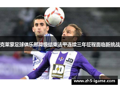 克莱蒙足球俱乐部降级结束法甲连续三年征程面临新挑战