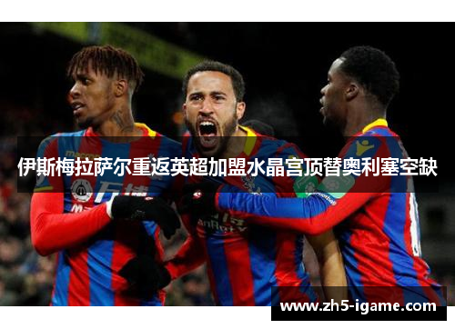 伊斯梅拉萨尔重返英超加盟水晶宫顶替奥利塞空缺 伊斯梅拉萨尔重返英超加盟水晶宫顶替奥利塞空缺