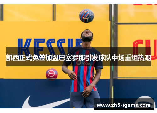 凯西正式免签加盟巴塞罗那引发球队中场重组热潮