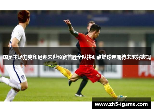 国足主场力克印尼迎来世预赛首胜全队拼劲点燃球迷期待未来好表现 国足主场力克印尼迎来世预赛首胜全队拼劲点燃球迷期待未来好表现