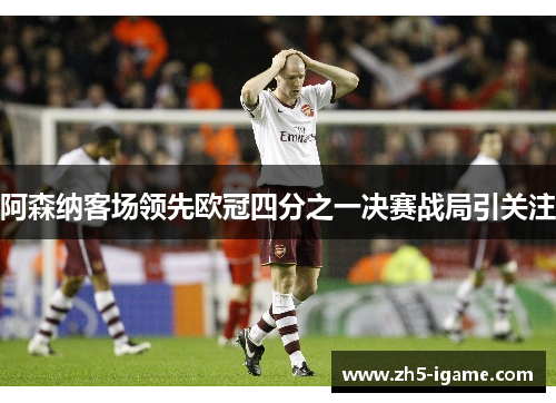 阿森纳客场领先欧冠四分之一决赛战局引关注