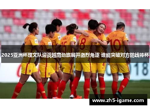 2025亚洲杯理文队迎战越南劲旅展开激烈角逐 谁能突破对方防线捧杯